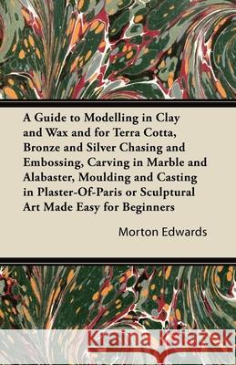 A Guide to Modelling in Clay and Wax: And for Terra Cotta, Bronze and Silver Chasing and Embossing, Carving in Marble and Alabaster, Moulding and Cast Edwards, Morton 9781447423133 Greenslet Press - książka