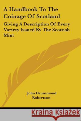 A Handbook to the Coinage of Scotland: Giving a Description of Every Variety Issued by the Scottish Mint Robertson, John Drummond 9781432505431 Kessinger Publishing Co - książka