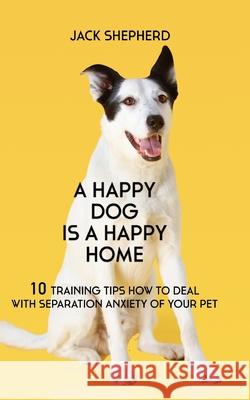A Happy Dog Is A Happy Home: 10 Training Tips How To Deal With Separation Anxiety Of Your Pet Jack Shepherd 9781729408629 Independently Published - książka