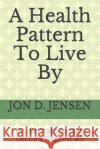 A Health Pattern To Live By Jon D. Jensen 9781688464971 Independently Published