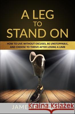 A Leg to Stand on: How To Live Without Excuses, Be Unstoppable, And Choose To Thrive After Losing A Limb Jame R Morey, Jackie Morey 9781733250191 Customer Strategy Academy - książka