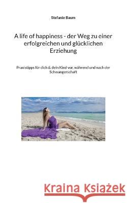 A life of happiness - der Weg zu einer erfolgreichen und gl?cklichen Erziehung: Praxitipps f?r dich & dein Kind vor, w?hrend und nach der Schwangersch Stefanie Baum 9783757829285 Books on Demand - książka