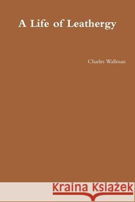 A Life of Leathergy Charles Wallman 9781312041523 Lulu.com - książka