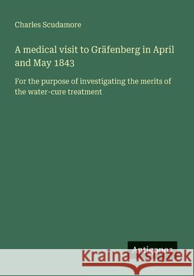 A medical visit to Gr?fenberg in April and May 1843: For the purpose of investigating the merits of the water-cure treatment Charles Scudamore 9783563217962 Antigonos Verlag - książka