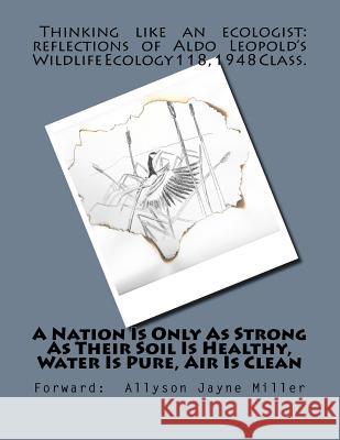 A Nation Is Only As Strong As Their Soil Is Healthy, Water Is Pure, Air Is Clean: Thinking Like An Ecologist: Reflections of Aldo Leopold's Wildlife E Miller, Allyson Jayne 9781546956389 Createspace Independent Publishing Platform - książka
