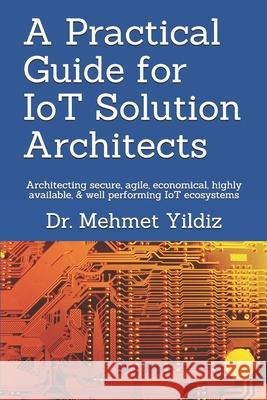A Practical Guide for IoT Solution Architects: Architecting secure, agile, economical, highly available, well performing IoT ecosystems Mehmet Yildiz 9781080722969 Independently Published - książka