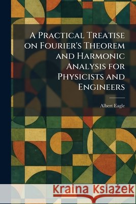 A Practical Treatise on Fourier's Theorem and Harmonic Analysis for Physicists and Engineers Albert Eagle 9781025920887 Tradd Street Press - książka