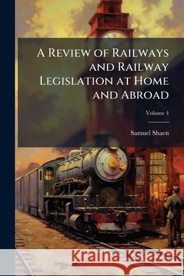 A Review of Railways and Railway Legislation at Home and Abroad, Volume 4 Samuel Shaen 9781148492995  - książka