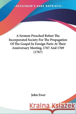 A Sermon Preached Before The Incorporated Society For The Propagation Of The Gospel In Foreign Parts At Their Anniversary Meeting, 1767 And 1769 (1767 John Ewer 9780548881743  - książka