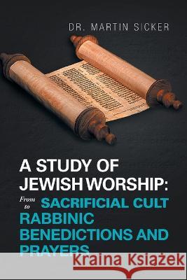 A Study of Jewish Worship: from Sacrificial Cult to Rabbinic Benedictions and Prayers Dr Martin Sicker   9781669852353 Xlibris Us - książka