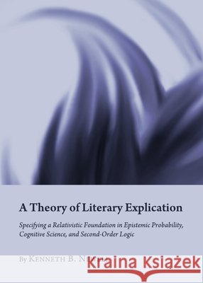 A Theory of Literary Explication: Specifying a Relativistic Foundation in Epistemic Probability, Cognitive Science, and Second-Order Logic Kenneth B. Newell 9781443831475 Cambridge Scholars Publishing (RJ) - książka