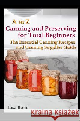 A to Z Canning and Preserving for Total Beginners: The Essential Canning Recipes and Canning Supplies Guide Lisa Bond 9781549927645 Independently Published - książka