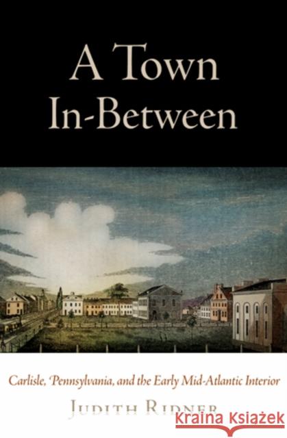 A Town In-Between: Carlisle, Pennsylvania, and the Early Mid-Atlantic Interior Judith E. Ridner 9780812242362 University of Pennsylvania Press - książka