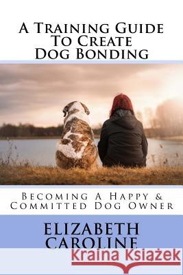 A Training Guide To Create Dog Bonding: Becoming A Happy & Committed Dog Owner Caroline, Elizabeth 9781718630390 Createspace Independent Publishing Platform - książka