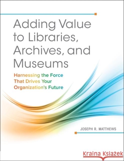 Adding Value to Libraries, Archives, and Museums: Harnessing the Force That Drives Your Organization's Future Joseph R. Matthews 9781440842887 Libraries Unlimited - książka