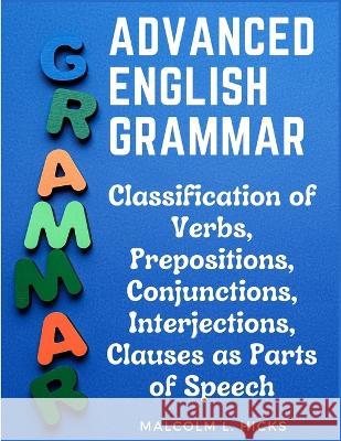 Advanced English Grammar: Classification of Verbs, Prepositions, Conjunctions, Interjections, Clauses as Parts of Speech Malcolm L Hicks   9781805476696 Intell Book Publishers - książka