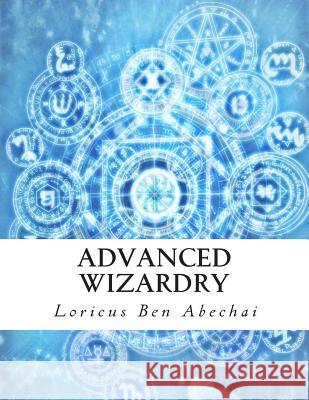 Advanced Wizardry: Theory and Practice of the Arcane Lore of High Magic and Incantations Loricus Ben Abechai 9781494720377 Createspace - książka