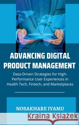 Advancing Digital Product Management: Data-Driven Strategies for High-Performance User Experiences in Health Tech, Fintech, and Marketplaces Nosakhare Iyamu 9785812075156 Emphaloz Publishing House - książka