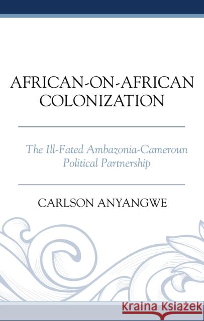 African-on-African Colonization: The Ill-Fated Ambazonia-Cameroun Political Partnership Carlson Anyangwe 9781666950632 Lexington Books - książka