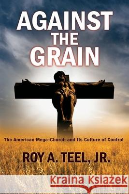 Against The Grain: The American Mega-Church and Its Culture of Control Roy A Teel, Jr 9781943107759 Narroway Press - książka