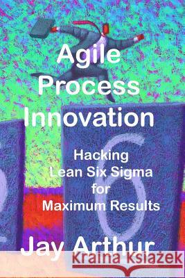 Agile Process Innovation: Hacking Lean Six Sigma to Maximize Results Jay Arthur 9781884180705 Lifestar Publishing - książka