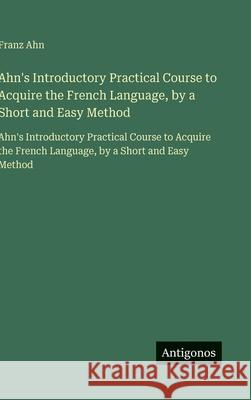 Ahn's Introductory Practical Course to Acquire the French Language, by a Short and Easy Method: Ahn's Introductory Practical Course to Acquire the Fre Franz Ahn 9783563750742 Antigonos Verlag - książka