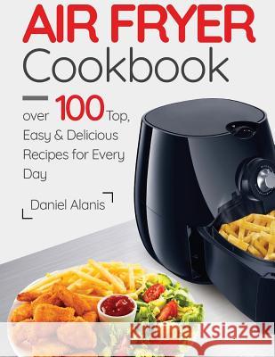 Air Fryer Cookbook- over 100 Top, Easy and Delicious Recipes for Every Day. Alanis, Daniel 9781981294749 Createspace Independent Publishing Platform - książka