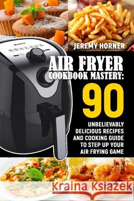 Air Fryer Cookbook Mastery: 90 Unbelievably Delicious Recipes and Cooking Guide to Step Up Your Air Frying Game Jeremy Horner 9781791799380 Independently Published - książka