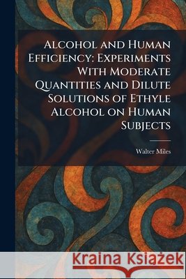 Alcohol and Human Efficiency: Experiments With Moderate Quantities and Dilute Solutions of Ethyle Alcohol on Human Subjects Walter Miles 9781025267029 Tradd Street Press - książka