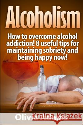 Alcoholism: How to overcome alcohol addiction! 8 useful tips for maintaining sobriety and being happy Now! Adams, Olivia 9781530045334 Createspace Independent Publishing Platform - książka