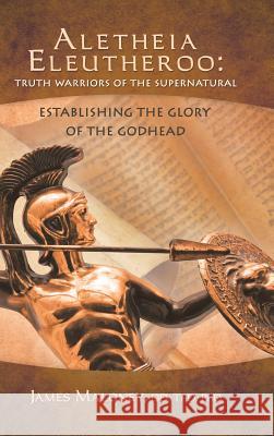 Aletheia Eleutheroo: Truth Warriors of the Supernatural: Establishing the Glory of the Godhead James Maloney 9781490800462 WestBow Press - książka