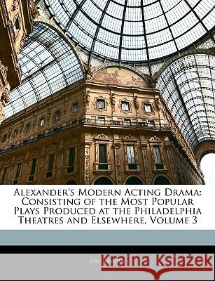 Alexander's Modern Acting Drama: Consisting of the Most Popular Plays Produced at the Philadelphia Theatres and Elsewhere, Volume 3 Anonymous 9781144166753  - książka