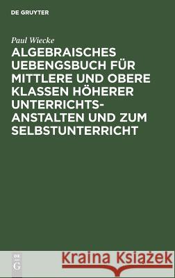 Algebraisches Uebengsbuch für mittlere und obere Klassen höherer Unterrichtsanstalten und zum Selbstunterricht Paul Wiecke 9783111070438 De Gruyter - książka