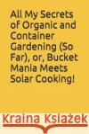 All My Secrets of Organic and Container Gardening (So Far), or, Bucket Mania Meets Solar Cooking! Jim Cain 9781520718712 Independently Published