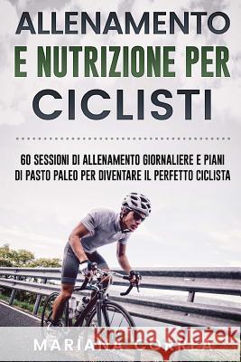 ALLENAMENTO e NUTRIZIONE PER CICLISTI: 60 SESSIONI DI ALLENAMENTO GIORNALIERE E PIANI DI PASTO PALEO PER DIVENTARE Il PERFETTO CICLISTA Correa, Mariana 9781544295626 Createspace Independent Publishing Platform - książka