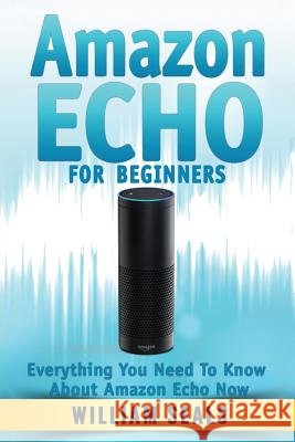 Amazon Echo: Amazon Echo For Beginners - Everything You Need To Know About Amazon Echo Now William Seals 9781537784939 Createspace Independent Publishing Platform - książka