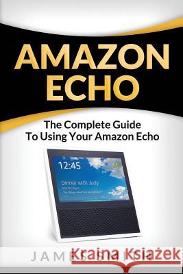Amazon Echo: The Complete Guide to Using Your Amazon Echo James Smith 9781983951251 Createspace Independent Publishing Platform - książka