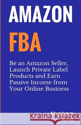 Amazon FBA: Be an Amazon Seller, Launch Private Label Products and Earn Passive Income From Your Online Business Abraham King 9781999220242 Pluto King Publishing - książka