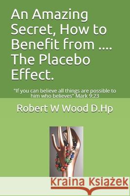 An Amazing Secret, How to Benefit from .... The Placebo Effect.: If you can believe all things are possible to him who believes Mark 9:23 Wood D. Hp, Robert W. 9780956791351 Rosewood Publishing - książka
