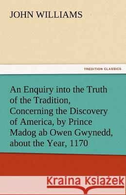 An Enquiry Into the Truth of the Tradition, Concerning the Discovery of America, by Prince Madog AB Owen Gwynedd, about the Year, 1170 John Williams   9783842474857 tredition GmbH - książka