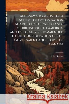 An Essay Suggestive of a Scheme of Colonisation Adapted to the Wild Lands of British North America, and Especially Recommended to the Consideration of S M. Taylor 9781144794406  - książka