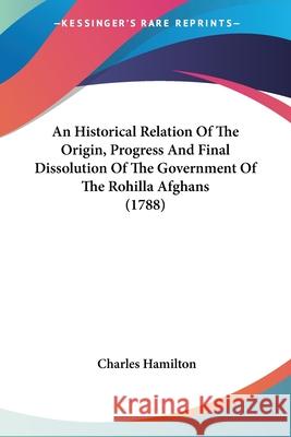 An Historical Relation Of The Origin, Progress And Final Dissolution Of The Government Of The Rohilla Afghans (1788) Hamilton, Charles 9780548906293  - książka