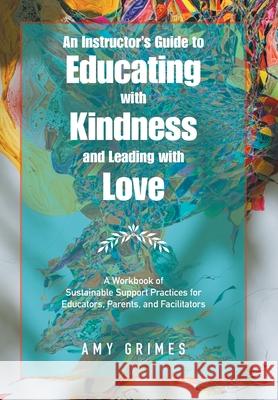 An Instructor's Guide to Educating with Kindness and Leading with Love: A Workbook of Sustainable Support Practices for Educators, Parents, and Facilitators Amy Grimes 9781982276393 Balboa Press - książka