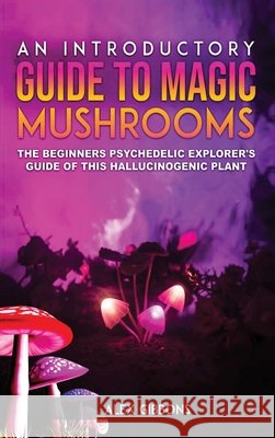 An Introductory Guide to Magic Mushrooms: The Beginners Psychedelic Explorer's Guide of This Hallucinogenic Plant Alex Gibbons 9781925992335 Alex Gibbons - książka
