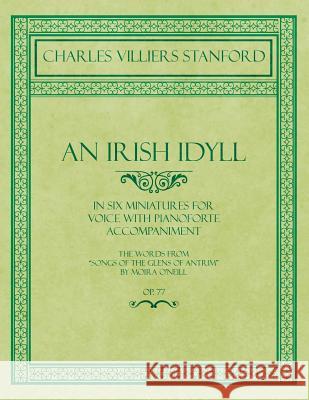 An Irish Idyll - In Six Miniatures for Voice with Pianoforte Accompaniment - The Words from Songs of the Glens of Antrim by Moira O'Neill - Op.77 Stanford, Charles Villiers 9781528706735 Classic Music Collection - książka