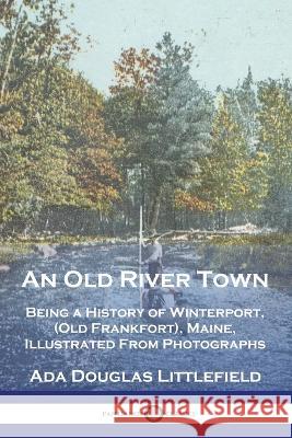 An Old River Town: Being a History of Winterport, (Old Frankfort), Maine, Illustrated From Photographs Ada Douglas Littlefield   9781789875379 Pantianos Classics - książka