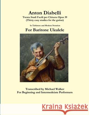 Anton Diabelli: Trenta Studi Facili Per Chitarra Opus 39 (Thirty Easy Studies for the Guitar) in Tablature and Modern Notation for Baritone Ukulele Michael Walker 9781365465321 Lulu.com - książka