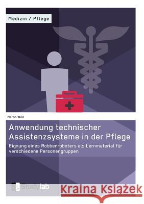 Anwendung technischer Assistenzsysteme in der Pflege: Eignung eines Robbenroboters als Lernmaterial für verschiedene Personengruppen Wild, Martin 9783946458548 Studylab - książka