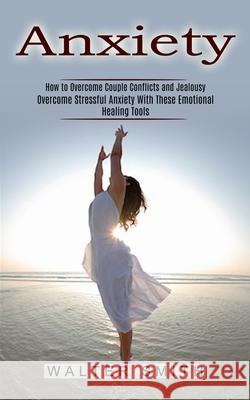 Anxiety: How to Overcome Couple Conflicts and Jealousy (Overcome Stressful Anxiety With These Emotional Healing Tools) Walter Smith 9781774852330 Oliver Leish - książka
