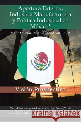 Apertura Externa, Industria Manufacturera y Politica Industrial En Mexico*: Vision Prospectiva Morales, Mario Alejandro Arellano 9781463361914 Palibrio - książka